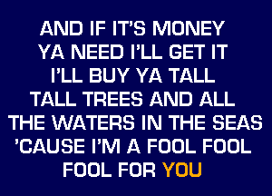 AND IF ITS MONEY
YA NEED I'LL GET IT
I'LL BUY YA TALL
TALL TREES AND ALL
THE WATERS IN THE SEAS
'CAUSE I'M A FOOL FOOL
FOOL FOR YOU