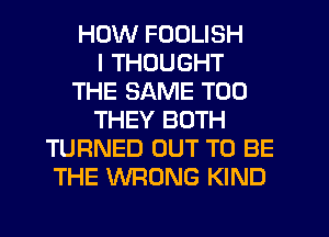 HOW FOOLISH
I THOUGHT
THE SAME T00
THEY BOTH
TURNED OUT TO BE
THE WRONG KIND