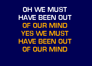 0H WE MUST
HAVE BEEN OUT

OF OUR MIND
YES WE MUST
HAVE BEEN OUT

OF OUR MIND