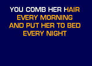 YOU COMB HER HAIR
EVERY MORNING
AND PUT HER T0 BED
EVERY NIGHT