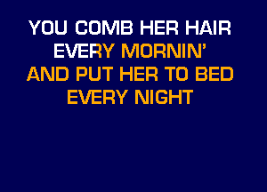 YOU COMB HER HAIR
EVERY MORNIN'
AND PUT HER T0 BED
EVERY NIGHT