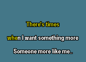There's times

when I want something more

Someone more like me..