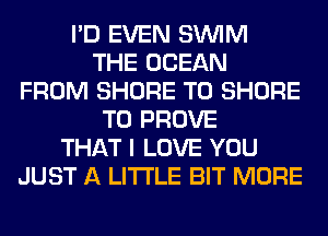 I'D EVEN SUVIM
THE OCEAN
FROM SHORE T0 SHORE
T0 PROVE
THAT I LOVE YOU
JUST A LITTLE BIT MORE