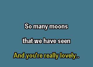 So many moons

that we have seen

And you're really lovely..