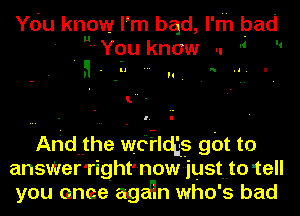 You know I' m qu, l' m bad
' Y0u know ..  

l. -

Arid the wdilcts g0t t0
ansWer'right' --n0w just. to tell
you once agaqn wh0' 5 bad