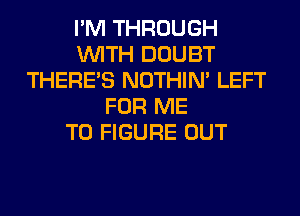 I'M THROUGH
WITH DOUBT
THERE'S NOTHIN' LEFT
FOR ME
TO FIGURE OUT