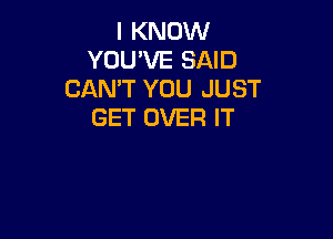 I KNOW
YOU'VE SAID
CANT YOU JUST
GET OVER IT