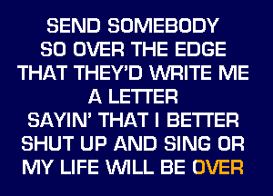 SEND SOMEBODY
SO OVER THE EDGE
THAT THEY'D WRITE ME
A LETTER
SAYIN' THAT I BETTER
SHUT UP AND SING OH
MY LIFE WILL BE OVER