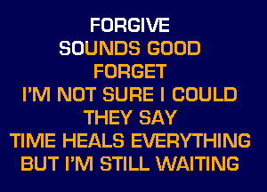 FORGIVE
SOUNDS GOOD
FORGET
I'M NOT SURE I COULD
THEY SAY
TIME HEALS EVERYTHING
BUT I'M STILL WAITING