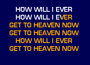 HOW INILL I EVER
HOW INILL I EVER
GET TO HEAVEN NOW
GET TO HEAVEN NOW
HOW INILL I EVER
GET TO HEAVEN NOW