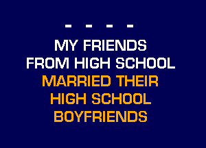 MY FRIENDS
FROM HIGH SCHOOL
MARRIED THEIR
HIGH SCHOOL
BOYFRIENDS