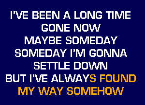 I'VE BEEN A LONG TIME
GONE NOW
MAYBE SOMEDAY
SOMEDAY I'M GONNA
SETTLE DOWN
BUT I'VE ALWAYS FOUND
MY WAY SOMEHOW