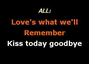 ALL.'

Love's what we'll

Remember
Kiss today goodbye