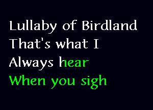 Lullaby of Birdland
That's what I

Always hear
When you sigh