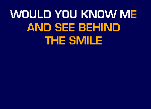 WOULD YOU KNOW ME
AND SEE BEHIND
THE SMILE