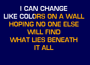 I CAN CHANGE
LIKE COLORS ON A WALL
HOPING NO ONE ELSE
WILL FIND
WHAT LIES BENEATH
IT ALL