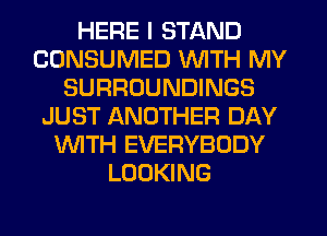 HERE I STAND
CONSUMED WITH MY
SURROUNDINGS
JUST ANOTHER DAY
NTH EVERYBODY
LOOKING