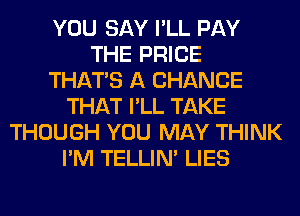 YOU SAY I'LL PAY
THE PRICE
THAT'S A CHANCE
THAT I'LL TAKE
THOUGH YOU MAY THINK
I'M TELLIM LIES