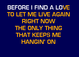 BEFORE I FIND A LOVE
TO LET ME LIVE AGAIN
RIGHT NOW
THE ONLY THING
THAT KEEPS ME
HANGIN' 0N