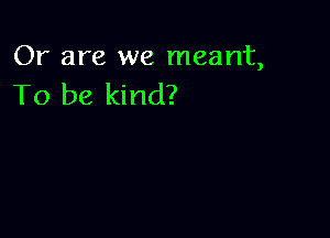 Or are we meant,
To be kind?