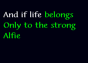 And if life belongs
Only to the strong

Alfie