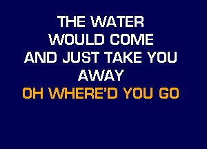 THE WATER
WOULD COME
AND JUST TAKE YOU
AWAY
0H WHERE'D YOU GO