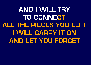 AND I WILL TRY
TO CONNECT
ALL THE PIECES YOU LEFT
I WILL CARRY IT ON
AND LET YOU FORGET