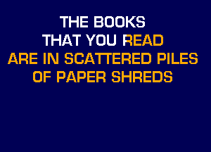 THE BOOKS
THAT YOU READ
ARE IN SCATTERED PILES
OF PAPER SHREDS