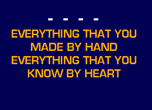 EVERYTHING THAT YOU
MADE BY HAND
EVERYTHING THAT YOU
KNOW BY HEART