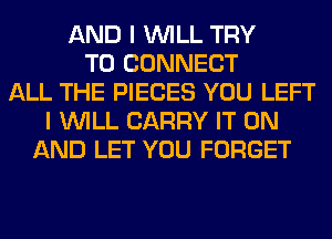 AND I WILL TRY
TO CONNECT
ALL THE PIECES YOU LEFT
I WILL CARRY IT ON
AND LET YOU FORGET