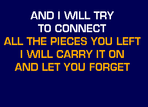AND I WILL TRY
TO CONNECT
ALL THE PIECES YOU LEFT
I WILL CARRY IT ON
AND LET YOU FORGET