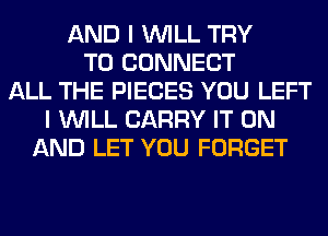 AND I WILL TRY
TO CONNECT
ALL THE PIECES YOU LEFT
I WILL CARRY IT ON
AND LET YOU FORGET