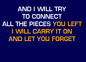 AND I WILL TRY
TO CONNECT
ALL THE PIECES YOU LEFT
I WILL CARRY IT ON
AND LET YOU FORGET