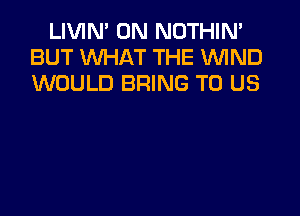 LIVIN' 0N NOTHIN'
BUT WHAT THE WIND
WOULD BRING TO US