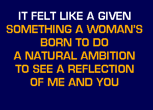 IT FELT LIKE A GIVEN
SOMETHING A WOMAN'S
BORN TO DO
A NATURAL AMBITION
TO SEE A REFLECTION
OF ME AND YOU