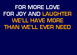 FOR MORE LOVE
FOR JOY AND LAUGHTER
WE'LL HAVE MORE
THAN WE'LL EVER NEED