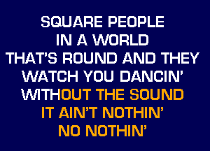 SQUARE PEOPLE
IN A WORLD
THAT'S ROUND AND THEY
WATCH YOU DANCIN'
WITHOUT THE SOUND
IT AIN'T NOTHIN'
N0 NOTHIN'