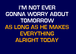 I'M NOT EVER
GONNA WORRY ABOUT
TOMORROW
AS LONG AS HE MAKES
EVERYTHING
ALRIGHT TODAY