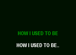 HOW I USED TO BE.