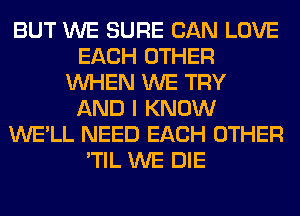 BUT WE SURE CAN LOVE
EACH OTHER
WHEN WE TRY
AND I KNOW
WE'LL NEED EACH OTHER
'TIL WE DIE