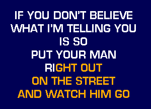 IF YOU DON'T BELIEVE
WHAT I'M TELLING YOU
IS SO
PUT YOUR MAN
RIGHT OUT
ON THE STREET
AND WATCH HIM GO