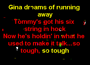 Gina dr'zams pf runr'Iing
away
'Tbmmy's .got his six
string in hock

3

Now he's holdin' in what he

used to maktiI I-iIt-tglk...so
Ttough,s'0tough