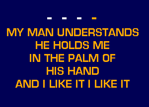 MY MAN UNDERSTANDS
HE HOLDS ME
IN THE PALM OF
HIS HAND
AND I LIKE IT I LIKE IT