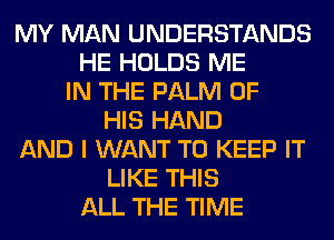 MY MAN UNDERSTANDS
HE HOLDS ME
IN THE PALM OF
HIS HAND
AND I WANT TO KEEP IT
LIKE THIS
ALL THE TIME