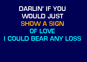 DARLIN' IF YOU
WOULD JUST
SHOW A SIGN

OF LOVE
I COULD BEAR ANY LOSS