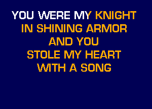 YOU WERE MY KNIGHT
IN SHINING ARMOR
AND YOU
STOLE MY HEART
WITH A SONG