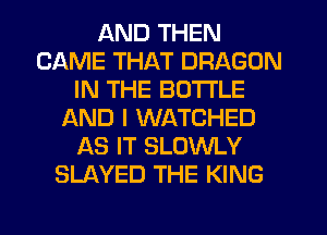 AND THEN
CAME THAT DRAGON
IN THE BOTTLE
LXND I WATCHED
AS IT SLOWLY
SLAYED THE KING