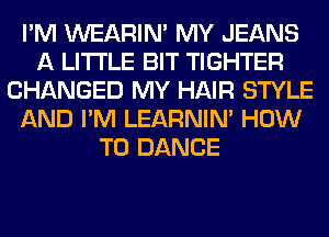 I'M WEARIM MY JEANS
A LITTLE BIT TIGHTER
CHANGED MY HAIR STYLE
AND I'M LEARNIN' HOW
TO DANCE