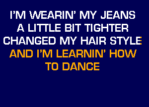 I'M WEARIM MY JEANS
A LITTLE BIT TIGHTER
CHANGED MY HAIR STYLE
AND I'M LEARNIN' HOW
TO DANCE