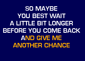 SO MAYBE
YOU BEST WAIT
A LITTLE BIT LONGER
BEFORE YOU COME BACK
AND GIVE ME
ANOTHER CHANCE